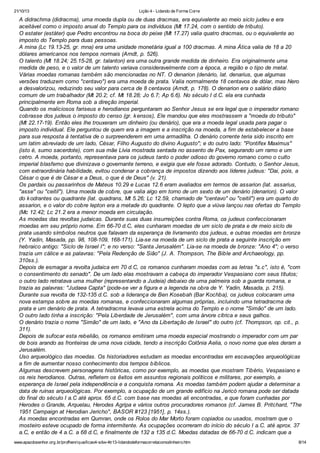 21/10/13

Lição 4 - Lidando de Forma Corre

A didrachma (didracma), uma moeda dupla ou de duas dracmas, era equivalente ao meio siclo judeu e era
aceitável como o imposto anual do Templo para os indivíduos (Mt 17.24, com o sentido de tributo).
O estater (estáter) que Pedro encontrou na boca do peixe (Mt 17.27) valia quatro dracmas, ou o equivalente ao
imposto do Templo para duas pessoas.
A mina (Lc 19.13-25, gr. mna) era uma unidade monetária igual a 100 dracmas. A mina Ática valia de 18 a 20
dólares americanos nos tempos normais (Arndt, p. 526).
O talento (Mt 18.24; 25.15-28, gr. talanton) era uma outra grande medida de dinheiro. Era originalmente uma
medida de peso, e o valor de um talento variava consideravelmente com a época, a região e o tipo de metal.
Várias moedas romanas também são mencionadas no NT. O denarion (denário, lat. denarius, que algumas
versões traduzem como "centavo") era uma moeda de prata. Valia normalmente 18 centavos de dólar, mas Nero
a desvalorizou, reduzindo seu valor para cerca de 8 centavos (Arndt, p. 178). O denarion era o salário diário
comum de um trabalhador (Mt 20.2; cf. Mt 18.28; Jo 6.7; Ap 6.6). No século I d.C. ela era cunhada
principalmente em Roma sob a direção imperial.
Quando os maliciosos fariseus e herodianos perguntaram ao Senhor Jesus se era legal que o imperador romano
cobrasse dos judeus o imposto do censo (gr. k ensos), Ele mandou que eles mostrassem a "moeda do tributo"
(Mt 22.17-19). Então eles lhe trouxeram um dinheiro (ou denário), que era a moeda legal usada para pagar o
imposto individual. Ele perguntou de quem era a imagem e a inscrição na moeda, a fim de estabelecer a base
para sua resposta à tentativa de o surpreenderem em uma armadilha. O denário corrente teria sido inscrito em
um latim abreviado de um lado, César, Filho Augusto do divino Augusto"; e do outro lado: "Pontifex Maximus"
(isto é, sumo sacerdote), com sua mãe Lívia mostrada sentada no assento de Pax, segurando um ramo e um
cetro. A moeda, portanto, representava para os judeus tanto o poder odioso do governo romano como o culto
imperial blasfemo que divinizava o governante terreno, e exigia que ele fosse adorado. Contudo, o Senhor Jesus,
com extraordinária habilidade, evitou condenar a cobrança de impostos dizendo aos líderes judeus: "Dai, pois, a
César o que é de César e a Deus, o que é de Deus" (v. 21).
Os pardais ou passarinhos de Mateus 10.29 e Lucas 12.6 eram avaliados em termos de assarion (lat. assarius,
"asse" ou "ceitil"). Uma moeda de cobre, que valia algo em torno de um sexto de um denário (denarion). O valor
do k odrantes ou quadrante (lat. quadrans, Mt 5.26; Lc 12.59, chamado de "centavo" ou "ceitil") era um quarto do
assarion, e o valor do cobre lepton era a metade do quadrante. O lepto que a viúva lançou nas ofertas do Templo
(Mc 12.42; Lc 21.2 era a menor moeda em circulação.
As moedas das revoltas judaicas. Durante suas duas insurreições contra Roma, os judeus confeccionaram
moedas em seu próprio nome. Em 66-70 d.C, eles cunharam moedas de um siclo de prata e de meio siclo de
prata usando símbolos neutros que falavam da esperança de livramento dos judeus, e outras moedas em bronze
(Y. Yadin, Masada, pp. 98, 108-109, 168-171). Lia-se na moeda de um siclo de prata a seguinte inscrição em
hebraico antigo: "Siclo de Israel I"; e no verso: "Santa Jerusalém". Lia-se na moeda de bronze: "Ano 4"; o verso
trazia um cálice e as palavras: "Pela Redenção de Sião" (J. A. Thompson, The Bible and Archaeology, pp.
310ss.).
Depois de esmagar a revolta judaica em 70 d.C, os romanos cunharam moedas com as letras "s.c", isto é, "com
o consentimento do senado". De um lado elas mostravam a cabeça do imperador Vespasiano com seus títulos;
o outro lado retratava uma mulher (representando a Judeia) debaixo de uma palmeira sob a guarda romana, e
trazia as palavras: "Judaea Capta" (pode-se ver a figura e a legenda na obra de Y. Yadin, Masada, p. 215).
Durante sua revolta de 132-135 d.C. sob a liderança de Ben Kosebah (Bar Kochba), os judeus colocaram uma
nova estampa sobre as moedas romanas, e confeccionaram algumas próprias, incluindo uma tetradracma de
prata e um denário de prata. A tetradracma levava uma estrela acima do Templo e o nome "Simão" de um lado.
O outro lado tinha a inscrição: "Pela Liberdade de Jerusalém", com uma árvore cítrica e seus galhos.
O denário trazia o nome "Simão" de um lado, e "Ano da Libertação de Israel" do outro (cf. Thompson, op. cit., p.
311).
Depois de sufocar esta rebelião, os romanos emitiram uma moeda especial mostrando o imperador com um par
de bois arando as fronteiras de uma nova cidade, tendo a inscrição Colônia Aelia, o novo nome que eles deram a
Jerusalém.
Uso arqueológico das moedas. Os historiadores estudam as moedas encontradas em escavações arqueológicas
a fim de aumentar nosso conhecimento dos tempos bíblicos.
Algumas descrevem personagens históricas, como por exemplo, as moedas que mostram Tibério, Vespasiano e
os reis herodianos. Outras, refletem os êxitos em assuntos regionais políticos e militares, por exemplo, a
esperança de Israel pela independência e a conquista romana. As moedas também podem ajudar a determinar a
data de ruínas arqueológicas. Por exemplo, a ocupação de um grande edifício na Jericó romana pode ser datada
do final do século I a.C até aprox. 65 d.C. com base nas moedas ali encontradas, e que foram cunhadas por
Herodes o Grande, Arquelau, Herodes Agripa e vários outros procuradores romanos (cf. James B. Pritchard, "The
1951 Campaign at Herodian Jericho", BASOR #123 [1951], p. 14ss.).
As moedas encontradas em Qumran, onde os Rolos do Mar Morto foram copiados ou usados, mostram que o
mosteiro esteve ocupado de forma intermitente. As ocupações ocorreram do início do século I a.C. até aprox. 37
a.C, e então de 4 a.C. a 68 d.C, e finalmente de 132 a 135 d.C. Moedas datadas de 66-70 d.C. indicam que a
www.apazdosenhor.org.br/profhenrique/licao4-sdvv-4tr13-lidandodeformacorretacomodinheiro.htm

8/14

 