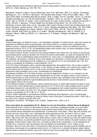 21/10/13

Lição 4 - Lidando de Forma Corre

fortaleza Masada estava inabitada na época da primeira revolta judaica e esteve em contato com Jerusalém até
69-70 d.C. (Yadin, Masada, pp. 108, 168, 172).
Bibliografia. Florence A. Bank s, Coins of Bible Days, Nova York . Macmillan, 1955. G. A. Barrois, "Chronology,
Metrology etc"., IB, I, 153-164. A. Ben-David, "The Standard ofthe Sheqel", PEQ, XCVIII (1966), 168ss.; "The
Talmud Was Right! The Weight ofthe Biblical Sheqel", PEQ, C (1968), 145-147, CornPBE, "Coins", pp. 228-230;
"Weights and Measures", pp. 705-708. David Diringer, "Weights", DOTT, pp. 227-230. H. Hamburger, "Money,
Coins", IDB, III, 423-435. A. Kindler, "Coins as Documents for Israel's Ancient History", Antiquity and Survival, II
(1957), 225-236. Y. Meshorer, "A Stone Weight from the Reign of King Herod", IEJ, XX (1970), 97ss. A.
Reifenberg, Ancient Jewish Coins, 2a ed., Jerusalém,1940; IsraeVs History in Coins from the Maccabees to the
Roman Conquest, Londres.Horovitz, 1953. R. B. Y. Scott, "Weights and Measures ofthe Bible", BA, XXII (1959),
22-40; "The Scale-Weights from Ophel, 1963-64". PEQ. XCVII (1965), 128-139; "The N-S-P Weights from
Judah", BASOR, #200 (1970), pp. 62-66. O. R. Sellers, "Weights and Measures", IDB, IV, 828-839. D. H.
Wheaton, "Money", NBD, pp. 836-841. D. J. Wiseman e D. H. Wheaton, "Weights and Measures", NBD, pp.
1319-1325.
SALÁRIO
Compensação paga, em dinheiro ou bens, a um trabalhador contratado. A moeda não era o tipo mais comum de
pagamento na Palestina antes do período grego. Nos tempos bíblicos, os homens eram contratados para
diversos serviços, e apesar de geralmente receberem pelo dia de trabalho, existe uma referência que cita o
pagamento anual (Is 16.14; 21.16). Os trabalhadores pagos eram homens livres, às vezes estrangeiros, porém
eram pessoas pobres que haviam perdido suas terras.
Jacó prestou serviços durante 14 anos por suas esposas Raquel e Leia, depois fez com Labão um acordo pelo
qual receberia pelos serviços prestados sob a forma de animais selecionados, ao cuidar da manada (Gn 29.15;
30.28,32ss.). Entre os trabalhadores pagos encontravam-se, entre outros, os trabalhadores agrícolas (Mt 20.116); pedreiros, marceneiros, e ferreiros, assim como aqueles que reparavam o Templo durante o império do rei
Joás (2 Cr 24.12); enfermeiras (Ex 2.9), soldados (Lc 3.14); pastores (Jo 10.12) e pescadores (Mc 1.20). Até
mesmo a contratação de meretrizes é mencionada (Ez 16.31).
O AT não fornece informações sobre a quantia paga regularmente. De qualquer forma, não se sabe a quanto o
dinheiro equivalia comparado ao nosso tempo, e, sem dúvida, as taxas variaram com o passar dos séculos. Um
escritor estima que nos tempos do NT um dia comum de trabalho seria equivalente a alguns dólares. Estes
pagamentos eram acordados caso a caso, considerando-se a qualificação.
Na parábola em Mateus 20.1-16 é feita menção a um homem pagando um "denário" ou um "dinheiro" por dia
(antigo ouro romano ou moeda de prata) aos trabalhadores de sua vinha. Ao pagar a todos os seus homens a
mesma quantia todos os dias ao final do dia, embora alguns tenham sido contratados muito mais tarde do que
outros, o empregador representa a generosidade graciosa de Deus e talvez também sua provisão para as
necessidades mínimas de seu povo.
A lei de Moisés protegia os trabalhadores contra o tratamento injusto. O salário diário deveria ser pago na noite
do mesmo dia e nunca deixado para a manhã seguinte (Lv 19.13; Dt 24.14ss.). Mas acredita-se que os servos
contratados deveriam ter uma vida difícil (Jó 7.1ss.). Os empregadores nem sempre mantinham sua palavra,
como no caso de Labão e Jacó (Gn 31.7). Os profetas denunciavam aqueles que retinham o salário ou que
oprimiam o assalariado (Jr 22.13; Ml 3.5; cf. Tg 5.4).
O termo "salário" (galardão ou recompensa) é também utilizado de forma figurativa, como a compensação
recebida por aqueles que trabalham na seara do Senhor Jesus Cristo (que é composta por almas, João 4.36), e
da morte como o salário do pecado (Rm 6.23).
Bibliografia. Leon Morris, The Wages of Sin, Londres. Tyndale Press, 1954. N. B. B.
Ficar como fiador do companheiro (6:1-5) - Estudo no Livro de Provérbios - Antônio Neves de Mesquita
Coisa tremenda é pôr o nome num documento de outrem, assumindo a obrigação de pagar, se o outro falhar.
Isso é mais grave do que parece e não poucas vezes caímos nessa ratoeira. Este autor está calejado disso,
mas prometeu jamais transgredir esse mandamento. É proibido ficar como fiador. Talvez haja uma ressalva, que
faremos bem em colocar aqui: caso o afiançado der outras garantias por fora, de modo a cobrir os riscos
assumidos. Assim ainda poderá ser dada a fiança, mas o melhor é: nem assim, nem de modo algum. É preceito
bíblico. Não poucos têm sido arruinados por darem fiança a outrem. Não se entenda que todos que pedem fiança
são caloteiros; todavia, no caminho acontecem coisas que levam um homem direito a não poder cumprir as suas
obrigações. Então aí está o fiador. Filho meu, se ficaste por fiador do teu companheiro, o se te empenhaste ao
estranho (6:1). A doutrina é que não devemos ficar por fiadores de companheiros, isto é, Irmãos ou até
estranhos. Nem num caso nem noutro. Se ficarmos por fiador de quem quer que seja, já estás enredado com os
teus lábios, estás prego com as palavras da tua boca (v. 2). Como se vê, o estatuto da fiança é antigo. Moisés
legislou quanto a emprestar dinheiro, que é bem melhor do que ficar por fiador (Deut. 23:19). É melhor emprestar,
www.apazdosenhor.org.br/profhenrique/licao4-sdvv-4tr13-lidandodeformacorretacomodinheiro.htm

9/14

 