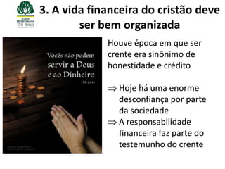 3. A vida financeira do cristão deve
        ser bem organizada
             Houve época em que ser
             crente era sinônimo de
             honestidade e crédito

               Hoje há uma enorme
               desconfiança por parte
               da sociedade
               A responsabilidade
               financeira faz parte do
               testemunho do crente
 