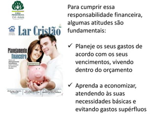 Para cumprir essa
responsabilidade financeira,
algumas atitudes são
fundamentais:

 Planeje os seus gastos de
  acordo com os seus
  vencimentos, vivendo
  dentro do orçamento

 Aprenda a economizar,
  atendendo às suas
  necessidades básicas e
  evitando gastos supérfluos
 