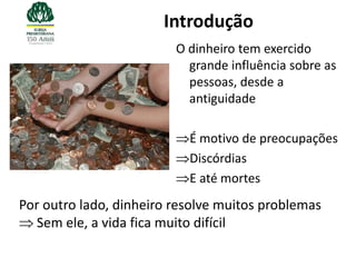 Introdução
                         O dinheiro tem exercido
                           grande influência sobre as
                           pessoas, desde a
                           antiguidade

                           É motivo de preocupações
                           Discórdias
                           E até mortes
Por outro lado, dinheiro resolve muitos problemas
   Sem ele, a vida fica muito difícil
 