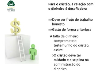 Para o cristão, a relação com
o dinheiro é desafiadora

  Deve ser fruto de trabalho
  honesto
  Gasto de forma criteriosa
 A falta de dinheiro
    compromete o
    testemunho do cristão,
    assim:
    O cristão deve ter
    cuidado e disciplina na
    administração do
    dinheiro
 