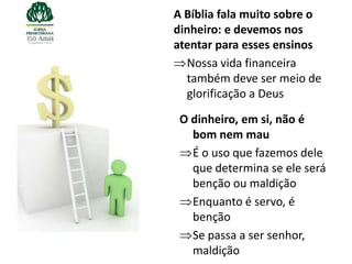 A Bíblia fala muito sobre o
dinheiro: e devemos nos
atentar para esses ensinos
  Nossa vida financeira
  também deve ser meio de
  glorificação a Deus

 O dinheiro, em si, não é
   bom nem mau
   É o uso que fazemos dele
   que determina se ele será
   benção ou maldição
   Enquanto é servo, é
   benção
   Se passa a ser senhor,
   maldição
 