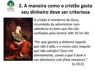 2. A maneira como o cristão gasta
 seu dinheiro deve ser criteriosa
      O cristão é mordomo de Deus,
      incumbido de administrar com
      sabedoria os bens que lhe são
      confiados pelo Senhor (Mt 25:14-30)

      “Por que gastais o dinheiro naquilo
      que não é pão, e o vosso suor, naquilo
      que não satisfaz? Ouvi-me
      atentamente, comei o que é bom e
      vos deleitareis com finos manjares.”
                                (Is 55:2)
 