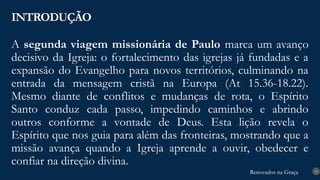 Renovados na Graça
Renovados na Graça
A segunda viagem missionária de Paulo marca um avanço
decisivo da Igreja: o fortalecimento das igrejas já fundadas e a
expansão do Evangelho para novos territórios, culminando na
entrada da mensagem cristã na Europa (At 15.36-18.22).
Mesmo diante de conflitos e mudanças de rota, o Espírito
Santo conduz cada passo, impedindo caminhos e abrindo
outros conforme a vontade de Deus. Esta lição revela o
Espírito que nos guia para além das fronteiras, mostrando que a
missão avança quando a Igreja aprende a ouvir, obedecer e
confiar na direção divina.
INTRODUÇÃO
10
 
