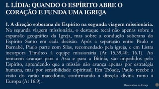 Renovados na Graça
Renovados na Graça
1. A direção soberana do Espírito na segunda viagem missionária.
Na segunda viagem missionária, o destaque recai não apenas sobre a
expansão geográfica da Igreja, mas sobre a condução soberana do
Espírito Santo em cada decisão. Após a separação entre Paulo e
Barnabé, Paulo parte com Silas, recomendado pela igreja, e em Listra
incorpora Timóteo à equipe missionária (At 15.39,40; 16.1). Ao
tentarem avançar para a Ásia e para a Bitínia, são impedidos pelo
Espírito, aprendendo que a missão não avança apenas por estratégia
humana, mas por sensibilidade espiritual. Em Trôade, Paulo recebe a
visão do varão macedônio, confirmando a direção divina rumo à
Europa (At 16.9).
I. LÍDIA: QUANDO O ESPÍRITO ABRE O
CORAÇÃO E FUNDA UMA IGREJA
13
 