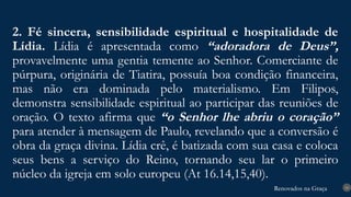 Renovados na Graça
Renovados na Graça
2. Fé sincera, sensibilidade espiritual e hospitalidade de
Lídia. Lídia é apresentada como “adoradora de Deus”,
provavelmente uma gentia temente ao Senhor. Comerciante de
púrpura, originária de Tiatira, possuía boa condição financeira,
mas não era dominada pelo materialismo. Em Filipos,
demonstra sensibilidade espiritual ao participar das reuniões de
oração. O texto afirma que “o Senhor lhe abriu o coração”
para atender à mensagem de Paulo, revelando que a conversão é
obra da graça divina. Lídia crê, é batizada com sua casa e coloca
seus bens a serviço do Reino, tornando seu lar o primeiro
núcleo da igreja em solo europeu (At 16.14,15,40).
16
 