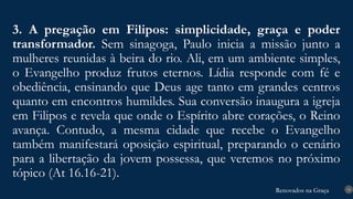 Renovados na Graça
Renovados na Graça
3. A pregação em Filipos: simplicidade, graça e poder
transformador. Sem sinagoga, Paulo inicia a missão junto a
mulheres reunidas à beira do rio. Ali, em um ambiente simples,
o Evangelho produz frutos eternos. Lídia responde com fé e
obediência, ensinando que Deus age tanto em grandes centros
quanto em encontros humildes. Sua conversão inaugura a igreja
em Filipos e revela que onde o Espírito abre corações, o Reino
avança. Contudo, a mesma cidade que recebe o Evangelho
também manifestará oposição espiritual, preparando o cenário
para a libertação da jovem possessa, que veremos no próximo
tópico (At 16.16-21).
18
 
