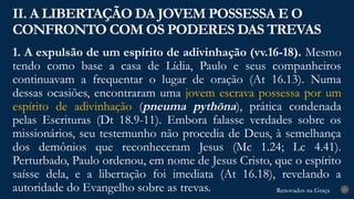 Renovados na Graça
Renovados na Graça
1. A expulsão de um espírito de adivinhação (vv.16-18). Mesmo
tendo como base a casa de Lídia, Paulo e seus companheiros
continuavam a frequentar o lugar de oração (At 16.13). Numa
dessas ocasiões, encontraram uma jovem escrava possessa por um
espírito de adivinhação (pneuma pythōna), prática condenada
pelas Escrituras (Dt 18.9-11). Embora falasse verdades sobre os
missionários, seu testemunho não procedia de Deus, à semelhança
dos demônios que reconheceram Jesus (Mc 1.24; Lc 4.41).
Perturbado, Paulo ordenou, em nome de Jesus Cristo, que o espírito
saísse dela, e a libertação foi imediata (At 16.18), revelando a
autoridade do Evangelho sobre as trevas.
II. A LIBERTAÇÃO DA JOVEM POSSESSA E O
CONFRONTO COM OS PODERES DAS TREVAS
21
 