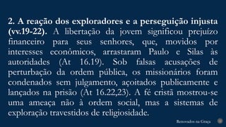 Renovados na Graça
Renovados na Graça
2. A reação dos exploradores e a perseguição injusta
(vv.19-22). A libertação da jovem significou prejuízo
financeiro para seus senhores, que, movidos por
interesses econômicos, arrastaram Paulo e Silas às
autoridades (At 16.19). Sob falsas acusações de
perturbação da ordem pública, os missionários foram
condenados sem julgamento, açoitados publicamente e
lançados na prisão (At 16.22,23). A fé cristã mostrou-se
uma ameaça não à ordem social, mas a sistemas de
exploração travestidos de religiosidade.
22
 