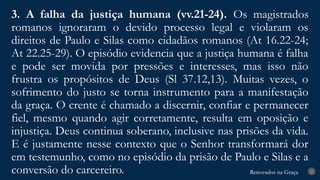 Renovados na Graça
Renovados na Graça
3. A falha da justiça humana (vv.21-24). Os magistrados
romanos ignoraram o devido processo legal e violaram os
direitos de Paulo e Silas como cidadãos romanos (At 16.22-24;
At 22.25-29). O episódio evidencia que a justiça humana é falha
e pode ser movida por pressões e interesses, mas isso não
frustra os propósitos de Deus (Sl 37.12,13). Muitas vezes, o
sofrimento do justo se torna instrumento para a manifestação
da graça. O crente é chamado a discernir, confiar e permanecer
fiel, mesmo quando agir corretamente, resulta em oposição e
injustiça. Deus continua soberano, inclusive nas prisões da vida.
E é justamente nesse contexto que o Senhor transformará dor
em testemunho, como no episódio da prisão de Paulo e Silas e a
conversão do carcereiro. 23
 