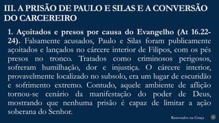 Renovados na Graça
Renovados na Graça
1. Açoitados e presos por causa do Evangelho (At 16.22-
24). Falsamente acusados, Paulo e Silas foram publicamente
açoitados e lançados no cárcere interior de Filipos, com os pés
presos no tronco. Tratados como criminosos perigosos,
sofreram humilhação, dor e injustiça. O cárcere interior,
provavelmente localizado no subsolo, era um lugar de escuridão
e sofrimento extremo. Contudo, aquele ambiente de aflição
tornou-se cenário da manifestação do poder de Deus,
mostrando que nenhuma prisão é capaz de limitar a ação
soberana do Senhor.
III. A PRISÃO DE PAULO E SILAS E A CONVERSÃO
DO CARCEREIRO
26
 