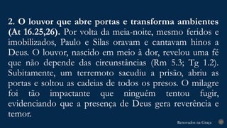 Renovados na Graça
Renovados na Graça
2. O louvor que abre portas e transforma ambientes
(At 16.25,26). Por volta da meia-noite, mesmo feridos e
imobilizados, Paulo e Silas oravam e cantavam hinos a
Deus. O louvor, nascido em meio à dor, revelou uma fé
que não depende das circunstâncias (Rm 5.3; Tg 1.2).
Subitamente, um terremoto sacudiu a prisão, abriu as
portas e soltou as cadeias de todos os presos. O milagre
foi tão impactante que ninguém tentou fugir,
evidenciando que a presença de Deus gera reverência e
temor.
27
 