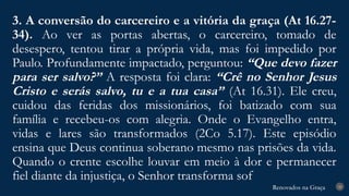 Renovados na Graça
Renovados na Graça
3. A conversão do carcereiro e a vitória da graça (At 16.27-
34). Ao ver as portas abertas, o carcereiro, tomado de
desespero, tentou tirar a própria vida, mas foi impedido por
Paulo. Profundamente impactado, perguntou: “Que devo fazer
para ser salvo?” A resposta foi clara: “Crê no Senhor Jesus
Cristo e serás salvo, tu e a tua casa” (At 16.31). Ele creu,
cuidou das feridas dos missionários, foi batizado com sua
família e recebeu-os com alegria. Onde o Evangelho entra,
vidas e lares são transformados (2Co 5.17). Este episódio
ensina que Deus continua soberano mesmo nas prisões da vida.
Quando o crente escolhe louvar em meio à dor e permanecer
fiel diante da injustiça, o Senhor transforma sof
28
 