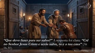 Renovados na Graça
Renovados na Graça
“Que devo fazer para ser salvo?” A resposta foi clara: “Crê
no Senhor Jesus Cristo e serás salvo, tu e a tua casa” (At
16.31).
29
 