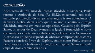 Renovados na Graça
Renovados na Graça
Após cerca de três anos de intensa atividade missionária, Paulo
retorna a Antioquia da Síria (At 18.22), encerrando um ciclo
marcado por direção divina, perseverança e frutos abundantes. A
narrativa bíblica deixa claro que a missão é contínua e exige
fidelidade, mesmo em meio às oposições. Guiados pelo Espírito
Santo, os servos de Deus avançam, a Igreja é fortalecida e novas
comunidades cristãs são estabelecidas, inclusive no solo europeu.
A expansão do Reino depende de obreiros comprometidos com a
Palavra e sensíveis à voz do Espírito. Assim como Paulo, sejamos
fiéis, ousados e obedientes à direção do Espírito Santo em cada
etapa da nossa caminhada cristã.
CONCLUSÃO
31
 