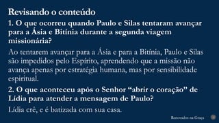 Renovados na Graça
Renovados na Graça
Revisando o conteúdo
32
1. O que ocorreu quando Paulo e Silas tentaram avançar
para a Ásia e Bitínia durante a segunda viagem
missionária?
Ao tentarem avançar para a Ásia e para a Bitínia, Paulo e Silas
são impedidos pelo Espírito, aprendendo que a missão não
avança apenas por estratégia humana, mas por sensibilidade
espiritual.
2. O que aconteceu após o Senhor “abrir o coração” de
Lídia para atender a mensagem de Paulo?
Lídia crê, e é batizada com sua casa.
 