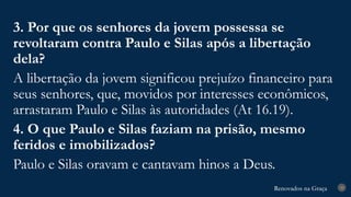 Renovados na Graça
Renovados na Graça 33
3. Por que os senhores da jovem possessa se
revoltaram contra Paulo e Silas após a libertação
dela?
A libertação da jovem significou prejuízo financeiro para
seus senhores, que, movidos por interesses econômicos,
arrastaram Paulo e Silas às autoridades (At 16.19).
4. O que Paulo e Silas faziam na prisão, mesmo
feridos e imobilizados?
Paulo e Silas oravam e cantavam hinos a Deus.
 