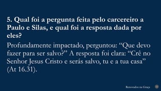 Renovados na Graça
Renovados na Graça 34
5. Qual foi a pergunta feita pelo carcereiro a
Paulo e Silas, e qual foi a resposta dada por
eles?
Profundamente impactado, perguntou: “Que devo
fazer para ser salvo?” A resposta foi clara: “Crê no
Senhor Jesus Cristo e serás salvo, tu e a tua casa”
(At 16.31).
 