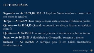 Renovados na Graça
Renovados na Graça
LEITURA DIÁRIA
4
Segunda — At 15.39,40; 16.1 O Espírito Santo conduz a nossa vida
em meio às tensões
Terça — At 16.6-9 Deus dirige a nossa vida, abrindo e fechando portas
Quarta — At 16.14,15 Quando o coração se abre, a Palavra é recebida
com fé
Quinta — At 16.16-18 O nome de Jesus tem autoridade sobre as trevas
Sexta — At 16.22-26 A fidelidade ao Evangelho sustenta o crente
Sábado — At 16.30,31 A salvação pela fé em Cristo transforma
famílias inteiras
 