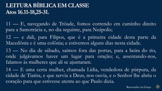 Renovados na Graça
Renovados na Graça
LEITURA BÍBLICA EM CLASSE
Atos 16.11-18,25-31.
6
11 — E, navegando de Trôade, fomos correndo em caminho direito
para a Samotrácia e, no dia seguinte, para Neápolis;
12 — e dali, para Filipos, que é a primeira cidade desta parte da
Macedônia e é uma colônia; e estivemos alguns dias nesta cidade.
13 — No dia de sábado, saímos fora das portas, para a beira do rio,
onde julgávamos haver um lugar para oração; e, assentando-nos,
falamos às mulheres que ali se ajuntaram.
14 — E uma certa mulher, chamada Lídia, vendedora de púrpura, da
cidade de Tiatira, e que servia a Deus, nos ouvia, e o Senhor lhe abriu o
coração para que estivesse atenta ao que Paulo dizia.
 