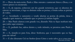 Renovados na Graça
Renovados na Graça 8
25 — Perto da meia-noite, Paulo e Silas oravam e cantavam hinos a Deus, e os
outros presos os escutavam.
26 — E, de repente, sobreveio um tão grande terremoto, que os alicerces do
cárcere se moveram, e logo se abriram todas as portas, e foram soltas as prisões
de todos.
27 — Acordando o carcereiro e vendo abertas as portas da prisão, tirou a
espada e quis matar-se, cuidando que os presos já tinham fugido.
28 — Mas Paulo clamou com grande voz, dizendo: Não te faças nenhum mal,
que todos aqui estamos.
29 — E, pedindo luz, saltou dentro e, todo trêmulo, se prostrou ante Paulo e
Silas.
30 — E, tirando-os para fora, disse: Senhores, que é necessário que eu faça
para me salvar?
31 — E eles disseram: Crê no Senhor Jesus Cristo e serás salvo, tu e a tua casa.
 