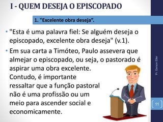1. "Excelente obra deseja”.
• "Esta é uma palavra fiel: Se alguém deseja o
episcopado, excelente obra deseja" (v.1).
• Em sua carta a Timóteo, Paulo assevera que
almejar o episcopado, ou seja, o pastorado é
aspirar uma obra excelente.
Contudo, é importante
ressaltar que a função pastoral
não é uma profissão ou um
meio para ascender social e
economicamente.
Pr.GersonEller
11
 