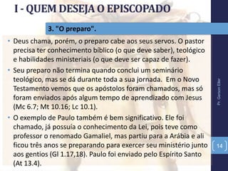 3. "O preparo".
• Deus chama, porém, o preparo cabe aos seus servos. O pastor
precisa ter conhecimento bíblico (o que deve saber), teológico
e habilidades ministeriais (o que deve ser capaz de fazer).
• Seu preparo não termina quando conclui um seminário
teológico, mas se dá durante toda a sua jornada. Em o Novo
Testamento vemos que os apóstolos foram chamados, mas só
foram enviados após algum tempo de aprendizado com Jesus
(Mc 6.7; Mt 10.16; Lc 10.1).
• O exemplo de Paulo também é bem significativo. Ele foi
chamado, já possuía o conhecimento da Lei, pois teve como
professor o renomado Gamaliel, mas partiu para a Arábia e ali
ficou três anos se preparando para exercer seu ministério junto
aos gentios (Gl 1.17,18). Paulo foi enviado pelo Espírito Santo
(At 13.4).
Pr.GersonEller
14
 