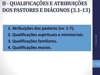 II - QUALIFICAÇÕES E ATRIBUIÇÕES
DOS PASTORES E DIÁCONOS (3.1-13)
• 1. Atribuições dos pastores (vv. 1-7).
• 2. Qualificações espirituais e ministeriais.
• 3. Qualificações familiares.
• 4. Qualificações morais.
Pr.GersonEller
18
 