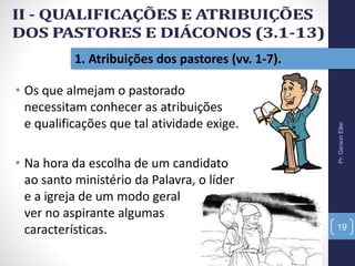1. Atribuições dos pastores (vv. 1-7).
• Os que almejam o pastorado
necessitam conhecer as atribuições
e qualificações que tal atividade exige.
• Na hora da escolha de um candidato
ao santo ministério da Palavra, o líder
e a igreja de um modo geral
ver no aspirante algumas
características.
Pr.GersonEller
19
 