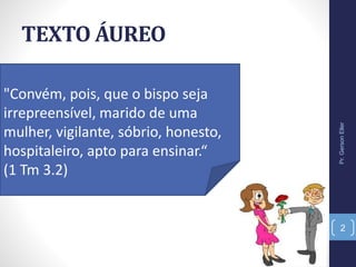 TEXTO ÁUREO
"Convém, pois, que o bispo seja
irrepreensível, marido de uma
mulher, vigilante, sóbrio, honesto,
hospitaleiro, apto para ensinar.“
(1 Tm 3.2)
Pr.GersonEller
2
 