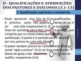2. Qualificações espirituais e ministeriais.
Pr.GersonEller
20
• Paulo apresenta uma lista de 15 qualificações.
A primeira, como não poderia deixar de ser, é
ter uma vida irrepreensível (v. 2), ou seja, santa.
Viver em santidade não é fácil, mas é possível, pois
o Espírito que no crente habita quer operar a
santificação. O pastor é o exemplo para o rebanho,
por isso, precisa ter uma vida ilibada.
• O pastor também precisa ter conhecimento bíblico,
sendo "apto a ensinar" (3.2); ter bom testemunho
diante da igreja e dos descrentes (3.7); não ser
neófito, inexperiente (3.6).
 