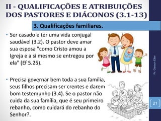Pr.GersonEller
21
3. Qualificações familiares.
• Ser casado e ter uma vida conjugal
saudável (3.2). O pastor deve amar
sua esposa "como Cristo amou a
Igreja e a si mesmo se entregou por
ela" (Ef 5.25).
• Precisa governar bem toda a sua família,
seus filhos precisam ser crentes e darem
bom testemunho (3.4). Se o pastor não
cuida da sua família, que é seu primeiro
rebanho, como cuidará do rebanho do
Senhor?.
 
