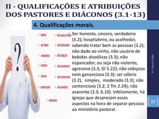 Pr.GersonEller
22
4. Qualificações morais.
• Ser honesto, sincero, verdadeiro
(3.2); hospitaleiro, ou acolhedor,
sabendo tratar bem as pessoas (3.2);
não dado ao vinho, não usuário de
bebidas alcoólicas (3.3); não
espancador, ou seja não violento,
agressivo (3.3; Gl 5.22); não cobiçoso
nem ganancioso (3.3); ser sóbrio
(3.2), simples, moderado (3.3); não
contencioso (3.2; 2 Tm 2.24); não
avarento (3.3; 6.10). Infelizmente, há
igrejas que desprezam esses
aspectos na hora de separar pessoas
ao ministério pastoral.
 