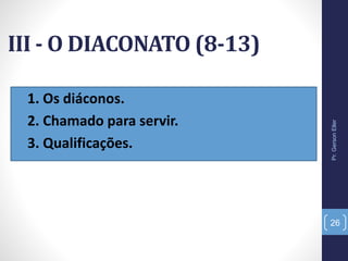 III - O DIACONATO (8-13)
• 1. Os diáconos.
• 2. Chamado para servir.
• 3. Qualificações.
Pr.GersonEller
26
 
