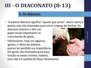 • A palavra diácono significa "aquele que serve". Assim como o
pastor, eles são chamados para servir à Igreja do Senhor. Os
diáconos tiveram e têm um
papel muito importante no
crescimento da Igreja.
• Infelizmente, hoje em algumas
igrejas, o ofício de diácono
parece ter perdido sua importância.
Em geral, são chamados para essa
função os novos crentes, todavia,
esse não é o padrão do Novo Testamento.
1. Os diáconos.
Pr.GersonEller
27
 
