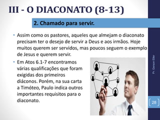 2. Chamado para servir.
Pr.GersonEller
28
• Assim como os pastores, aqueles que almejam o diaconato
precisam ter o desejo de servir a Deus e aos irmãos. Hoje
muitos querem ser servidos, mas poucos seguem o exemplo
de Jesus e querem servir.
• Em Atos 6.1-7 encontramos
várias qualificações que foram
exigidas dos primeiros
diáconos. Porém, na sua carta
a Timóteo, Paulo indica outros
importantes requisitos para o
diaconato.
 