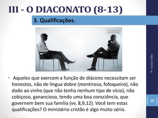 Pr.GersonEller
29
3. Qualificações.
• Aqueles que exercem a função de diácono necessitam ser
honestos, não de língua dobre (mentiroso, fofoqueiro), não
dado ao vinho (que não tenha nenhum tipo de vício), não
cobiçoso, ganancioso, tendo uma boa consciência, que
governem bem sua família (vv. 8,9,12). Você tem estas
qualificações? O ministério cristão é algo muito sério.
 