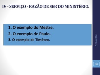 IV - SERVIÇO- RAZÃODE SER DO MINISTÉRIO.
• 1. O exemplo do Mestre.
• 2. O exemplo de Paulo.
• 3. O exemplo de Timóteo.
Pr.GersonEller
33
 