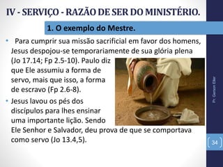 Pr.GersonEller
34
1. O exemplo do Mestre.
• Para cumprir sua missão sacrificial em favor dos homens,
Jesus despojou-se temporariamente de sua glória plena
(Jo 17.14; Fp 2.5-10). Paulo diz
que Ele assumiu a forma de
servo, mais que isso, a forma
de escravo (Fp 2.6-8).
• Jesus lavou os pés dos
discípulos para lhes ensinar
uma importante lição. Sendo
Ele Senhor e Salvador, deu prova de que se comportava
como servo (Jo 13.4,5).
 