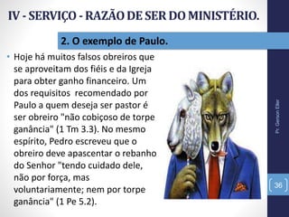 2. O exemplo de Paulo.
• Hoje há muitos falsos obreiros que
se aproveitam dos fiéis e da Igreja
para obter ganho financeiro. Um
dos requisitos recomendado por
Paulo a quem deseja ser pastor é
ser obreiro "não cobiçoso de torpe
ganância" (1 Tm 3.3). No mesmo
espírito, Pedro escreveu que o
obreiro deve apascentar o rebanho
do Senhor "tendo cuidado dele,
não por força, mas
voluntariamente; nem por torpe
ganância" (1 Pe 5.2).
Pr.GersonEller
36
 