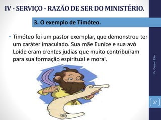 Pr.GersonEller
37
3. O exemplo de Timóteo.
• Timóteo foi um pastor exemplar, que demonstrou ter
um caráter imaculado. Sua mãe Eunice e sua avó
Loide eram crentes judias que muito contribuíram
para sua formação espiritual e moral.
 