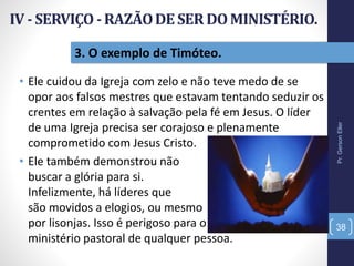 3. O exemplo de Timóteo.
• Ele cuidou da Igreja com zelo e não teve medo de se
opor aos falsos mestres que estavam tentando seduzir os
crentes em relação à salvação pela fé em Jesus. O líder
de uma Igreja precisa ser corajoso e plenamente
comprometido com Jesus Cristo.
• Ele também demonstrou não
buscar a glória para si.
Infelizmente, há líderes que
são movidos a elogios, ou mesmo
por lisonjas. Isso é perigoso para o
ministério pastoral de qualquer pessoa.
Pr.GersonEller
38
 