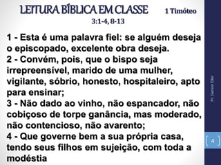 LEITURABÍBLICAEMCLASSE 1Timóteo
3:1-4,8-13
1 - Esta é uma palavra fiel: se alguém deseja
o episcopado, excelente obra deseja.
2 - Convém, pois, que o bispo seja
irrepreensível, marido de uma mulher,
vigilante, sóbrio, honesto, hospitaleiro, apto
para ensinar;
3 - Não dado ao vinho, não espancador, não
cobiçoso de torpe ganância, mas moderado,
não contencioso, não avarento;
4 - Que governe bem a sua própria casa,
tendo seus filhos em sujeição, com toda a
modéstia
Pr.GersonEller
4
 
