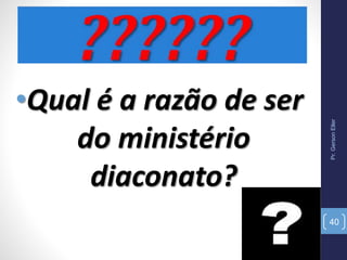 Pr.GersonEller
40
•Qual é a razão de ser
do ministério
diaconato?
 