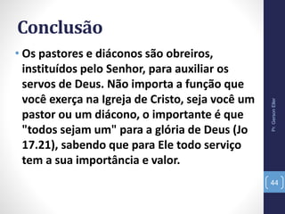 Conclusão
• Os pastores e diáconos são obreiros,
instituídos pelo Senhor, para auxiliar os
servos de Deus. Não importa a função que
você exerça na Igreja de Cristo, seja você um
pastor ou um diácono, o importante é que
"todos sejam um" para a glória de Deus (Jo
17.21), sabendo que para Ele todo serviço
tem a sua importância e valor.
Pr.GersonEller
44
 