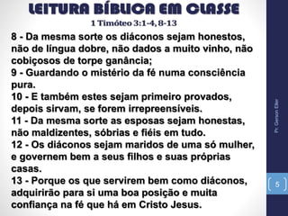 8 - Da mesma sorte os diáconos sejam honestos,
não de língua dobre, não dados a muito vinho, não
cobiçosos de torpe ganância;
9 - Guardando o mistério da fé numa consciência
pura.
10 - E também estes sejam primeiro provados,
depois sirvam, se forem irrepreensíveis.
11 - Da mesma sorte as esposas sejam honestas,
não maldizentes, sóbrias e fiéis em tudo.
12 - Os diáconos sejam maridos de uma só mulher,
e governem bem a seus filhos e suas próprias
casas.
13 - Porque os que servirem bem como diáconos,
adquirirão para si uma boa posição e muita
confiança na fé que há em Cristo Jesus.
Pr.GersonEller
5
 