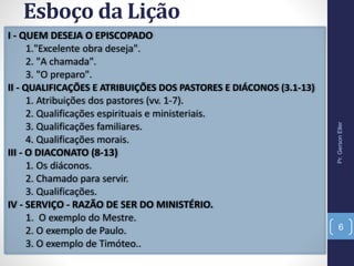 Esboço da Lição
I - QUEM DESEJA O EPISCOPADO
1."Excelente obra deseja".
2. "A chamada".
3. "O preparo".
II - QUALIFICAÇÕES E ATRIBUIÇÕES DOS PASTORES E DIÁCONOS (3.1-13)
1. Atribuições dos pastores (vv. 1-7).
2. Qualificações espirituais e ministeriais.
3. Qualificações familiares.
4. Qualificações morais.
III - O DIACONATO (8-13)
1. Os diáconos.
2. Chamado para servir.
3. Qualificações.
IV - SERVIÇO - RAZÃO DE SER DO MINISTÉRIO.
1. O exemplo do Mestre.
2. O exemplo de Paulo.
3. O exemplo de Timóteo..
Pr.GersonEller
6
 