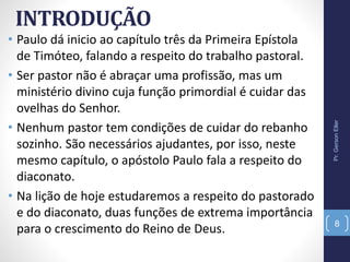 INTRODUÇÃO
• Paulo dá inicio ao capítulo três da Primeira Epístola
de Timóteo, falando a respeito do trabalho pastoral.
• Ser pastor não é abraçar uma profissão, mas um
ministério divino cuja função primordial é cuidar das
ovelhas do Senhor.
• Nenhum pastor tem condições de cuidar do rebanho
sozinho. São necessários ajudantes, por isso, neste
mesmo capítulo, o apóstolo Paulo fala a respeito do
diaconato.
• Na lição de hoje estudaremos a respeito do pastorado
e do diaconato, duas funções de extrema importância
para o crescimento do Reino de Deus.
Pr.GersonEller
8
 