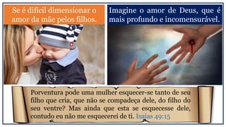 Se é difícil dimensionar o
amor da mãe pelos filhos.
Imagine o amor de Deus, que é
mais profundo e incomensurável.
Porventura pode uma mulher esquecer-se tanto de seu
filho que cria, que não se compadeça dele, do filho do
seu ventre? Mas ainda que esta se esquecesse dele,
contudo eu não me esquecerei de ti. Isaías 49:15
 